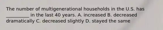 The number of multigenerational households in the U.S. has __________ in the last 40 years. A. increased B. decreased dramatically C. decreased slightly D. stayed the same