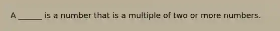 A ______ is a number that is a multiple of two or more numbers.