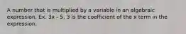 A number that is multiplied by a variable in an algebraic expression. Ex. 3x - 5, 3 is the coefficient of the x term in the expression.