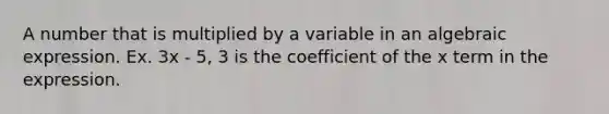 A number that is multiplied by a variable in an algebraic expression. Ex. 3x - 5, 3 is the coefficient of the x term in the expression.