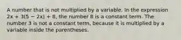 A number that is not multiplied by a variable. In the expression 2x + 3(5 − 2x) + 8, the number 8 is a constant term. The number 3 is not a constant term, because it is multiplied by a variable inside the parentheses.