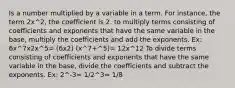 Is a number multiplied by a variable in a term. For instance, the term 2x^2, the coefficient is 2. to multiply terms consisting of coefficients and exponents that have the same variable in the base, multiply the coefficients and add the exponents. Ex: 6x^7x2x^5= (6x2) (x^7+^5)= 12x^12 To divide terms consisting of coefficients and exponents that have the same variable in the base, divide the coefficients and subtract the exponents. Ex: 2^-3= 1/2^3= 1/8