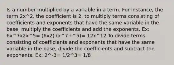 Is a number multiplied by a variable in a term. For instance, the term 2x^2, the coefficient is 2. to multiply terms consisting of coefficients and exponents that have the same variable in the base, multiply the coefficients and add the exponents. Ex: 6x^7x2x^5= (6x2) (x^7+^5)= 12x^12 To divide terms consisting of coefficients and exponents that have the same variable in the base, divide the coefficients and subtract the exponents. Ex: 2^-3= 1/2^3= 1/8