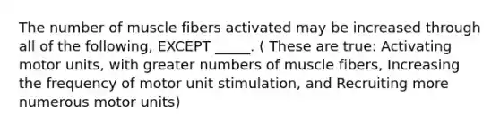 The number of muscle fibers activated may be increased through all of the following, EXCEPT _____. ( These are true: Activating motor units, with greater numbers of muscle fibers, Increasing the frequency of motor unit stimulation, and Recruiting more numerous motor units)