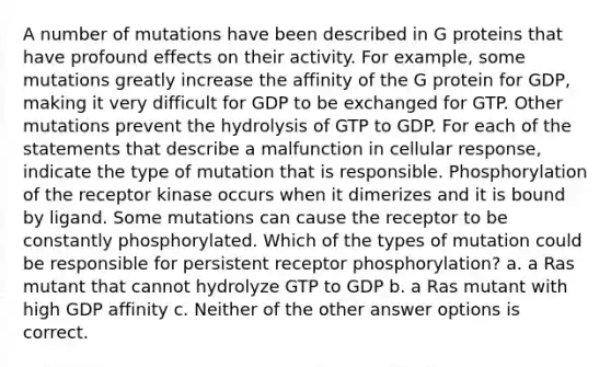 A number of mutations have been described in G proteins that have profound effects on their activity. For example, some mutations greatly increase the affinity of the G protein for GDP, making it very difficult for GDP to be exchanged for GTP. Other mutations prevent the hydrolysis of GTP to GDP. For each of the statements that describe a malfunction in cellular response, indicate the type of mutation that is responsible. Phosphorylation of the receptor kinase occurs when it dimerizes and it is bound by ligand. Some mutations can cause the receptor to be constantly phosphorylated. Which of the types of mutation could be responsible for persistent receptor phosphorylation? a. a Ras mutant that cannot hydrolyze GTP to GDP b. a Ras mutant with high GDP affinity c. Neither of the other answer options is correct.