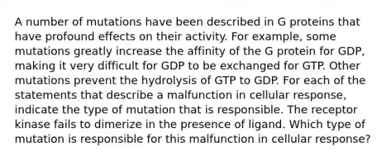 A number of mutations have been described in G proteins that have profound effects on their activity. For example, some mutations greatly increase the affinity of the G protein for GDP, making it very difficult for GDP to be exchanged for GTP. Other mutations prevent the hydrolysis of GTP to GDP. For each of the statements that describe a malfunction in cellular response, indicate the type of mutation that is responsible. The receptor kinase fails to dimerize in the presence of ligand. Which type of mutation is responsible for this malfunction in cellular response?