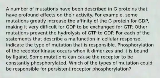 A number of mutations have been described in G proteins that have profound effects on their activity. For example, some mutations greatly increase the affinity of the G protein for GDP, making it very difficult for GDP to be exchanged for GTP. Other mutations prevent the hydrolysis of GTP to GDP. For each of the statements that describe a malfunction in cellular response, indicate the type of mutation that is responsible. Phosphorylation of the receptor kinase occurs when it dimerizes and it is bound by ligand. Some mutations can cause the receptor to be constantly phosphorylated. Which of the types of mutation could be responsible for persistent receptor phosphorylation?