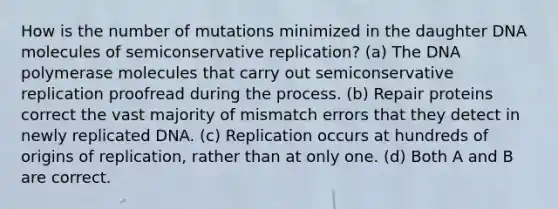 How is the number of mutations minimized in the daughter DNA molecules of semiconservative replication? (a) The DNA polymerase molecules that carry out semiconservative replication proofread during the process. (b) Repair proteins correct the vast majority of mismatch errors that they detect in newly replicated DNA. (c) Replication occurs at hundreds of origins of replication, rather than at only one. (d) Both A and B are correct.