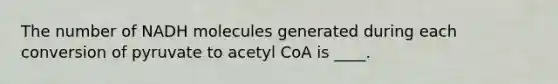 The number of NADH molecules generated during each conversion of pyruvate to acetyl CoA is ____.