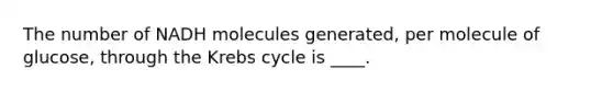 The number of NADH molecules generated, per molecule of glucose, through the Krebs cycle is ____.