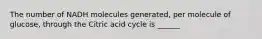 The number of NADH molecules generated, per molecule of glucose, through the Citric acid cycle is ______