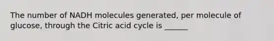 The number of NADH molecules generated, per molecule of glucose, through the Citric acid cycle is ______