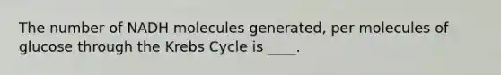 The number of NADH molecules generated, per molecules of glucose through the Krebs Cycle is ____.