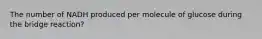 The number of NADH produced per molecule of glucose during the bridge reaction?