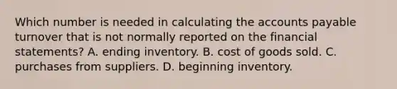 Which number is needed in calculating the accounts payable turnover that is not normally reported on the financial​ statements? A. ending inventory. B. cost of goods sold. C. purchases from suppliers. D. beginning inventory.