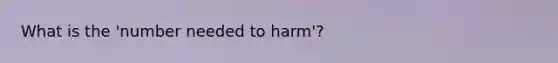 What is the 'number needed to harm'?