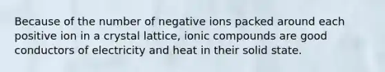 Because of the number of negative ions packed around each positive ion in a crystal lattice, ionic compounds are good conductors of electricity and heat in their solid state.