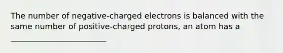 The number of negative-charged electrons is balanced with the same number of positive-charged protons, an atom has a ________________________