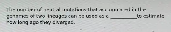 The number of neutral mutations that accumulated in the genomes of two lineages can be used as a ___________to estimate how long ago they diverged.