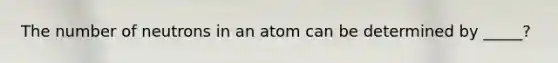 The number of neutrons in an atom can be determined by _____?