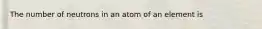 The number of neutrons in an atom of an element is