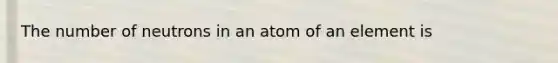 The number of neutrons in an atom of an element is