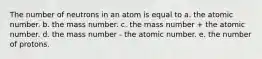 The number of neutrons in an atom is equal to a. the atomic number. b. the mass number. c. the mass number + the atomic number. d. the mass number - the atomic number. e. the number of protons.