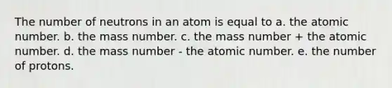 The number of neutrons in an atom is equal to a. the atomic number. b. the mass number. c. the mass number + the atomic number. d. the mass number - the atomic number. e. the number of protons.