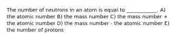 The number of neutrons in an atom is equal to ____________. A) the atomic number B) the mass number C) the mass number + the atomic number D) the mass number - the atomic number E) the number of protons