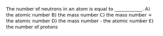 The number of neutrons in an atom is equal to ____________. A) the atomic number B) the mass number C) the mass number + the atomic number D) the mass number - the atomic number E) the number of protons