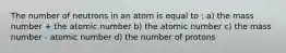 The number of neutrons in an atom is equal to : a) the mass number + the atomic number b) the atomic number c) the mass number - atomic number d) the number of protons