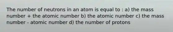 The number of neutrons in an atom is equal to : a) the mass number + the atomic number b) the atomic number c) the mass number - atomic number d) the number of protons