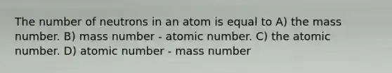 The number of neutrons in an atom is equal to A) the mass number. B) mass number - atomic number. C) the atomic number. D) atomic number - mass number