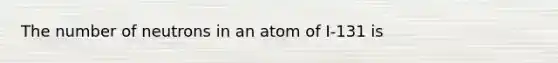 The number of neutrons in an atom of I-131 is