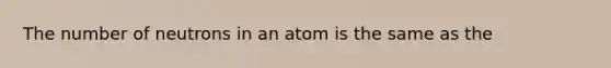 The number of neutrons in an atom is the same as the