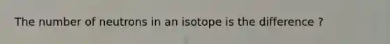 The number of neutrons in an isotope is the difference ?