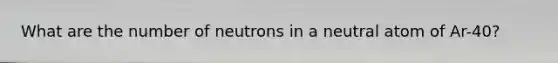 What are the number of neutrons in a neutral atom of Ar-40?