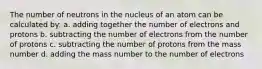 The number of neutrons in the nucleus of an atom can be calculated by: a. adding together the number of electrons and protons b. subtracting the number of electrons from the number of protons c. subtracting the number of protons from the mass number d. adding the mass number to the number of electrons