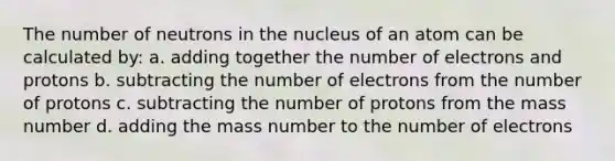 The number of neutrons in the nucleus of an atom can be calculated by: a. adding together the number of electrons and protons b. subtracting the number of electrons from the number of protons c. subtracting the number of protons from the mass number d. adding the mass number to the number of electrons