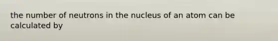 the number of neutrons in the nucleus of an atom can be calculated by