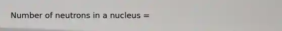 Number of neutrons in a nucleus =