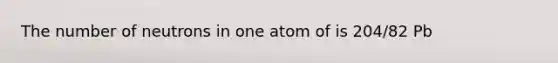 The number of neutrons in one atom of is 204/82 Pb