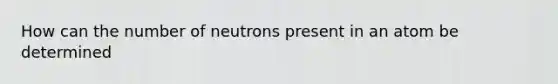 How can the number of neutrons present in an atom be determined