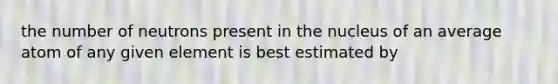 the number of neutrons present in the nucleus of an average atom of any given element is best estimated by