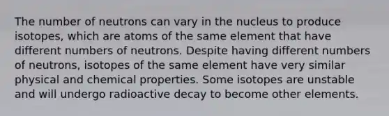 The number of neutrons can vary in the nucleus to produce isotopes, which are atoms of the same element that have different numbers of neutrons. Despite having different numbers of neutrons, isotopes of the same element have very similar physical and chemical properties. Some isotopes are unstable and will undergo radioactive decay to become other elements.