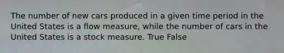 The number of new cars produced in a given time period in the United States is a flow measure, while the number of cars in the United States is a stock measure. True False