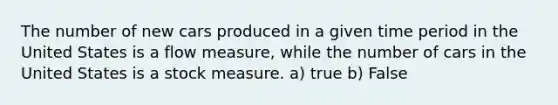 The number of new cars produced in a given time period in the United States is a flow measure, while the number of cars in the United States is a stock measure. a) true b) False