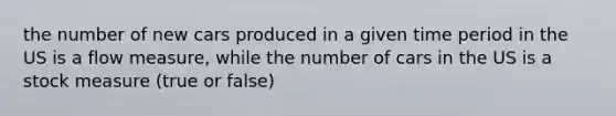 the number of new cars produced in a given time period in the US is a flow measure, while the number of cars in the US is a stock measure (true or false)