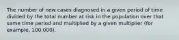 The number of new cases diagnosed in a given period of time divided by the total number at risk in the population over that same time period and multiplied by a given multiplier (for example, 100,000).