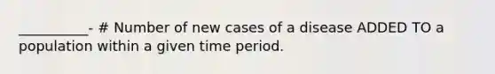 __________- # Number of new cases of a disease ADDED TO a population within a given time period.